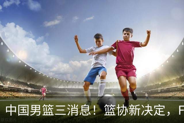 中国男篮三消息！篮协新决定，FIBA世界排名出炉，热身赛多名球员缺席