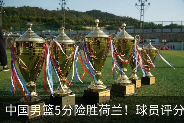 中国男篮5分险胜荷兰！球员评分：两将突出，杨瀚森中规中矩，3将低迷，一将发挥意外