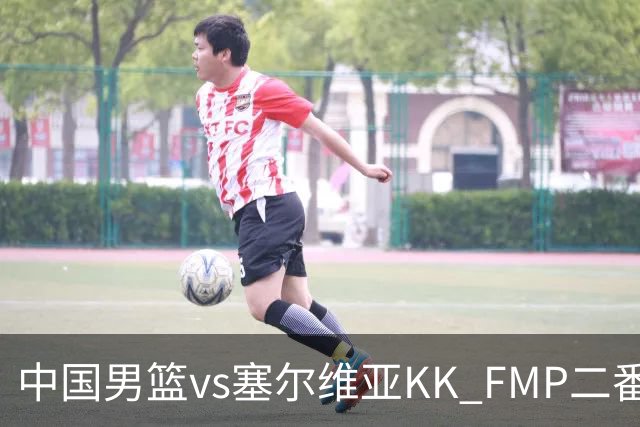 中国男篮vs塞尔维亚KK FMP二番战名单：徐昕庞峥麟领衔 杨曦皓在列