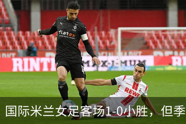 国际米兰女足客场1-0小胜，但季前赛仅剩一场练兵机会