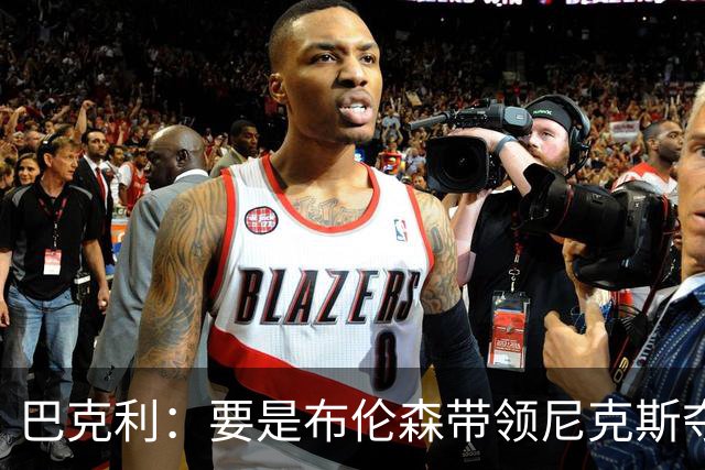 巴克利：要是布伦森带领尼克斯夺冠，将是NBA史上最成功的自由球员签约，赛前猛料你敢信吗？