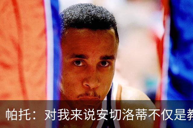帕托：对我来说安切洛蒂不仅是教练更像父亲 他教会了我尊重