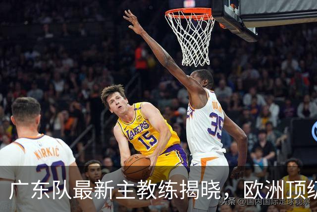 广东队最新主教练揭晓，欧洲顶级外教，徐杰将受重用，胡明轩难了