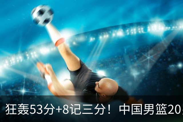 狂轰53分+8记三分！中国男篮20岁2米前锋崛起：崔永熙替身大闪耀