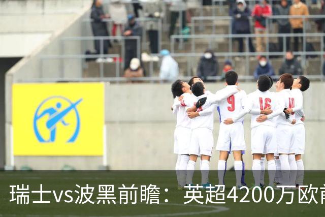 瑞士vs波黑前瞻：英超4200万欧前锋救赎之战，小组最强冲首胜