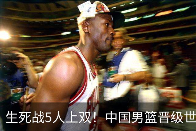 生死战5人上双！中国男篮晋级世预赛第二阶段